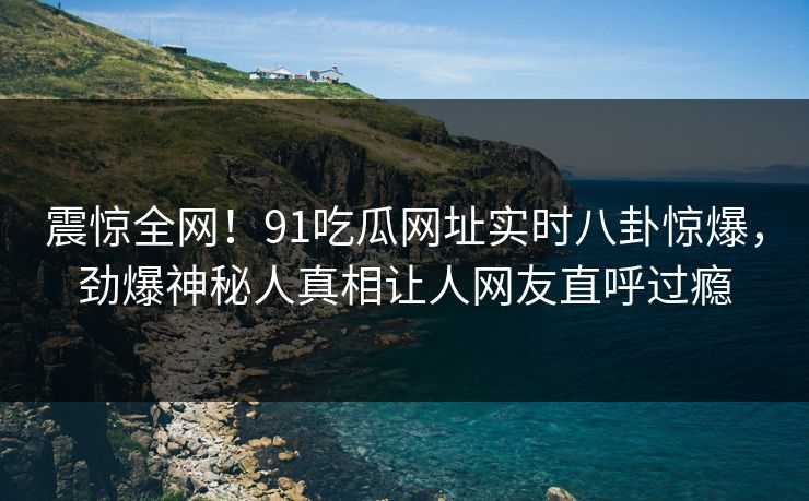 震惊全网！91吃瓜网址实时八卦惊爆，劲爆神秘人真相让人网友直呼过瘾
