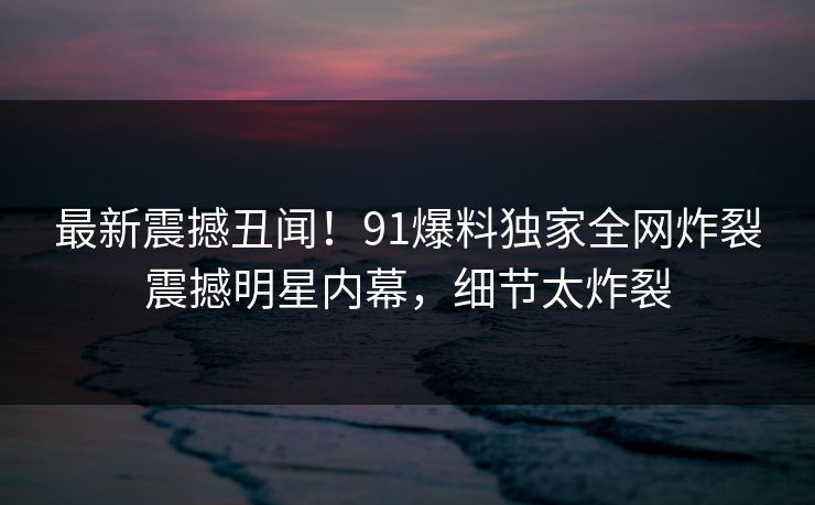 最新震撼丑闻！91爆料独家全网炸裂震撼明星内幕，细节太炸裂