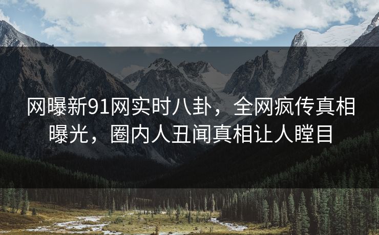 网曝新91网实时八卦，全网疯传真相曝光，圈内人丑闻真相让人瞠目