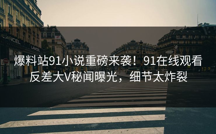 爆料站91小说重磅来袭！91在线观看反差大V秘闻曝光，细节太炸裂