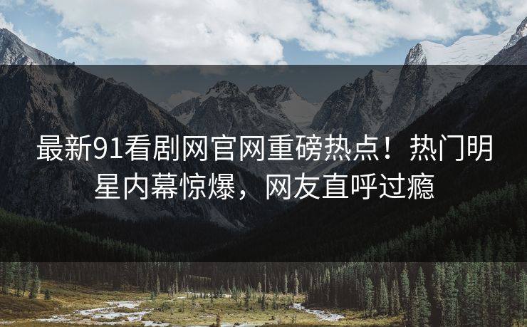 最新91看剧网官网重磅热点！热门明星内幕惊爆，网友直呼过瘾