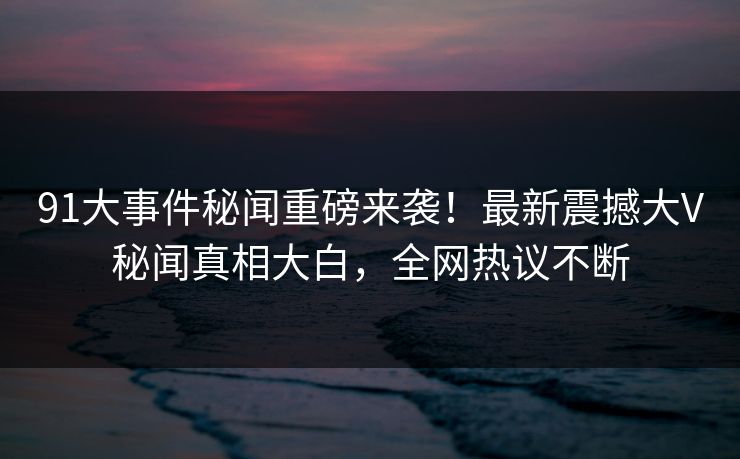 91大事件秘闻重磅来袭！最新震撼大V秘闻真相大白，全网热议不断