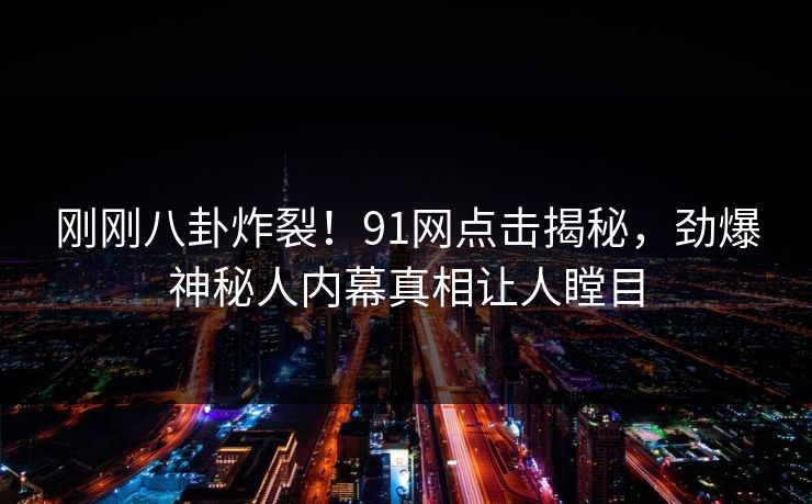 刚刚八卦炸裂！91网点击揭秘，劲爆神秘人内幕真相让人瞠目