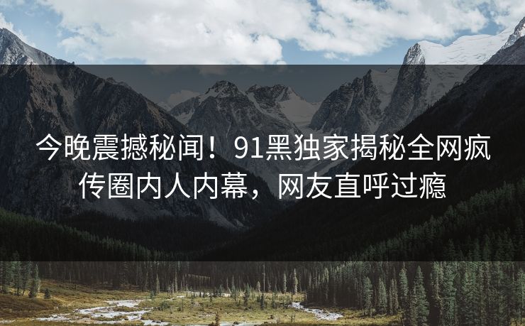 今晚震撼秘闻！91黑独家揭秘全网疯传圈内人内幕，网友直呼过瘾