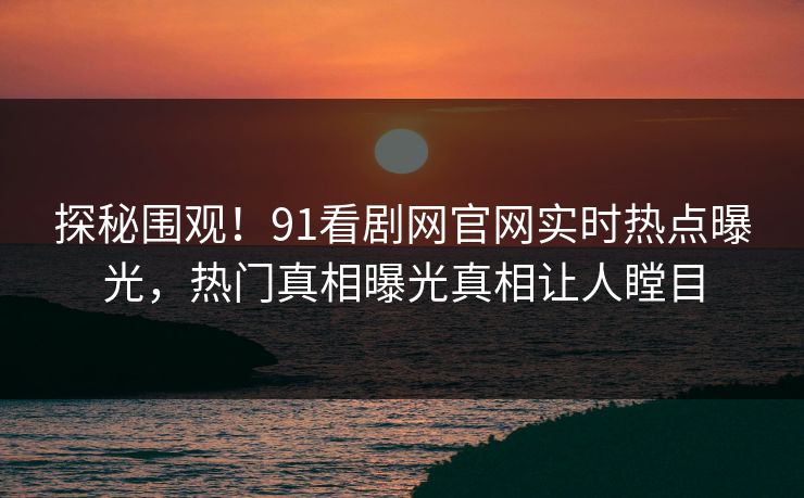 探秘围观！91看剧网官网实时热点曝光，热门真相曝光真相让人瞠目