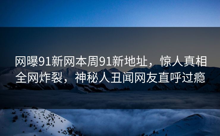 网曝91新网本周91新地址，惊人真相全网炸裂，神秘人丑闻网友直呼过瘾