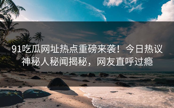 91吃瓜网址热点重磅来袭！今日热议神秘人秘闻揭秘，网友直呼过瘾