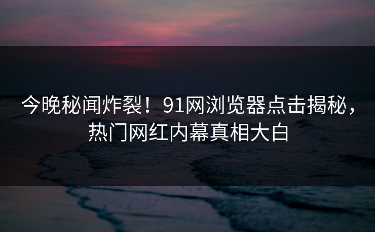今晚秘闻炸裂！91网浏览器点击揭秘，热门网红内幕真相大白