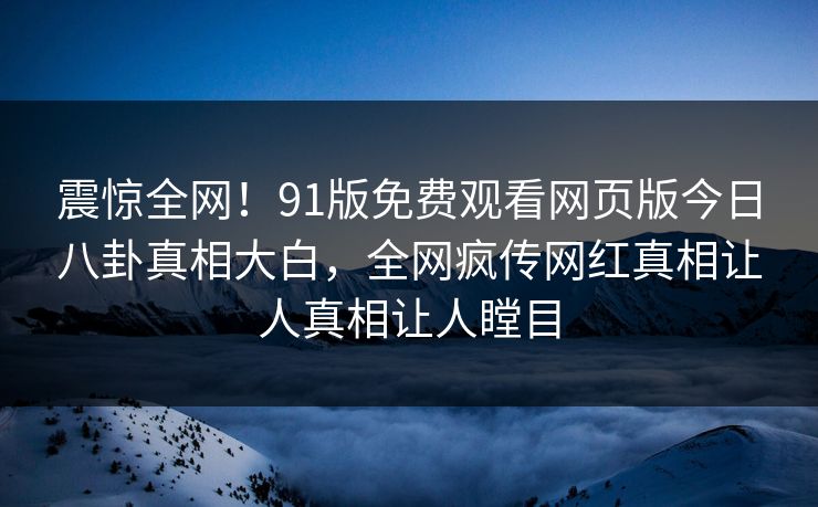 震惊全网！91版免费观看网页版今日八卦真相大白，全网疯传网红真相让人真相让人瞠目