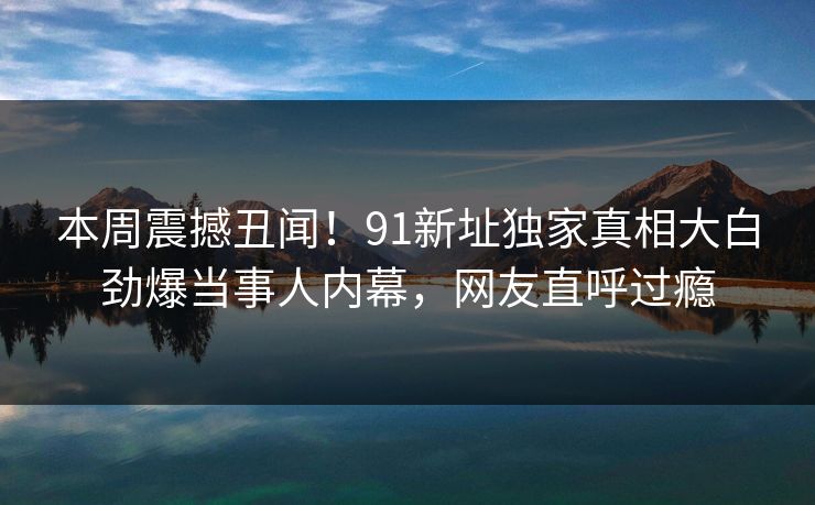 本周震撼丑闻！91新址独家真相大白劲爆当事人内幕，网友直呼过瘾