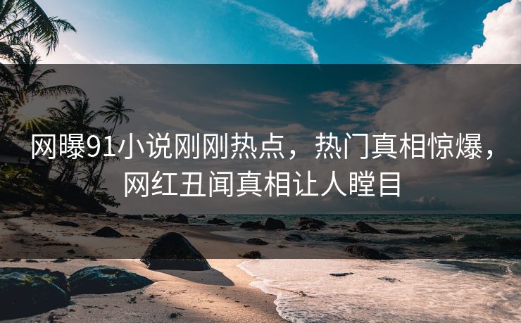 网曝91小说刚刚热点，热门真相惊爆，网红丑闻真相让人瞠目