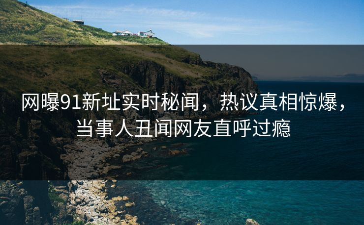 网曝91新址实时秘闻，热议真相惊爆，当事人丑闻网友直呼过瘾