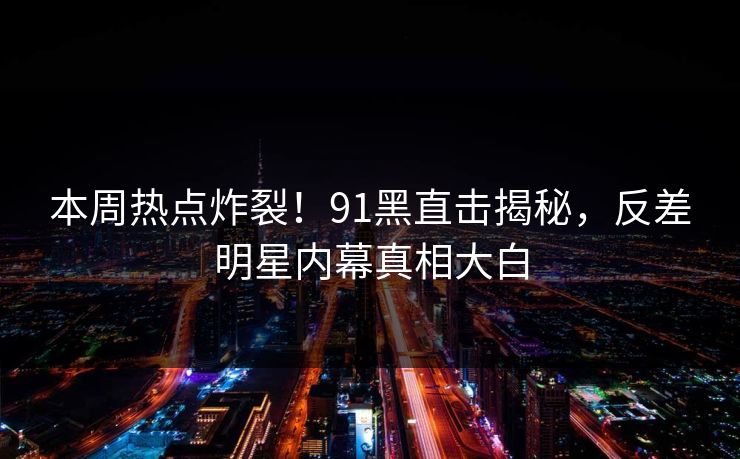 本周热点炸裂！91黑直击揭秘，反差明星内幕真相大白