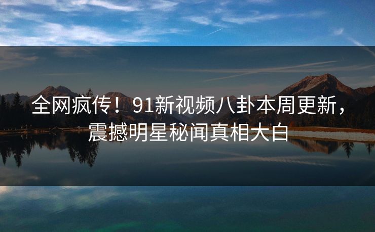 全网疯传！91新视频八卦本周更新，震撼明星秘闻真相大白
