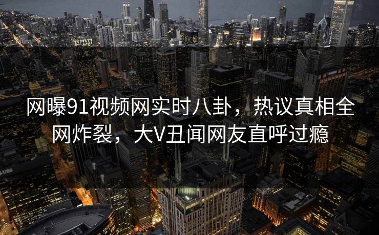 网曝91视频网实时八卦，热议真相全网炸裂，大V丑闻网友直呼过瘾