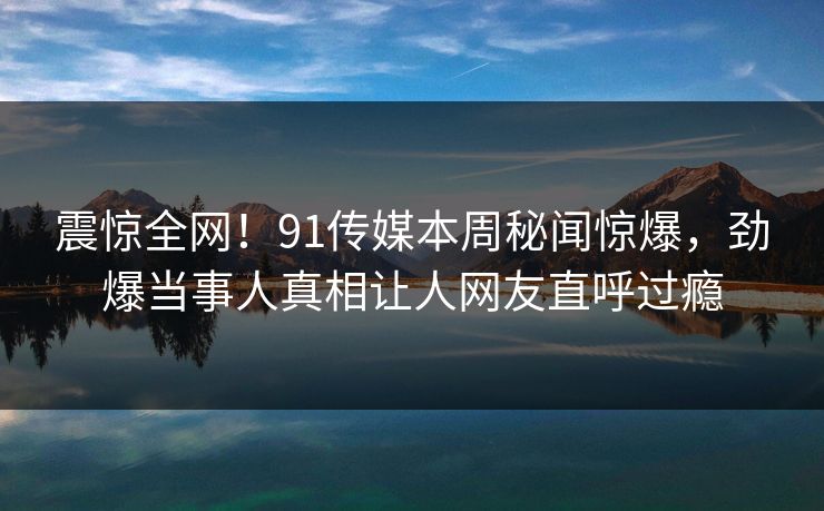 震惊全网！91传媒本周秘闻惊爆，劲爆当事人真相让人网友直呼过瘾