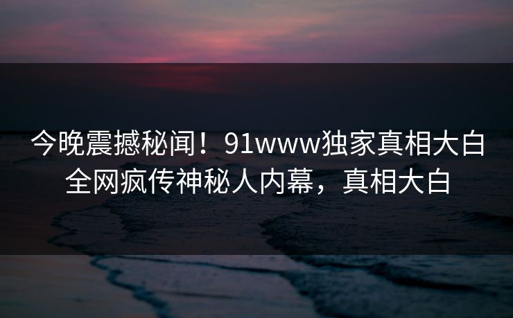 今晚震撼秘闻！91www独家真相大白全网疯传神秘人内幕，真相大白