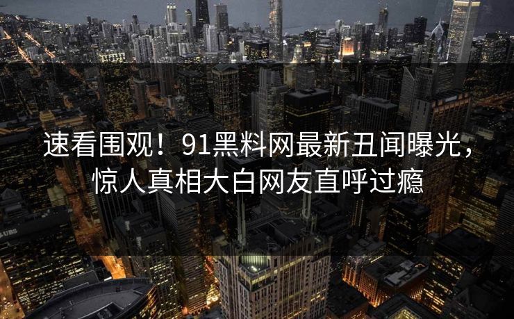 速看围观！91黑料网最新丑闻曝光，惊人真相大白网友直呼过瘾