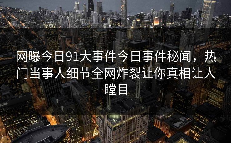 网曝今日91大事件今日事件秘闻，热门当事人细节全网炸裂让你真相让人瞠目