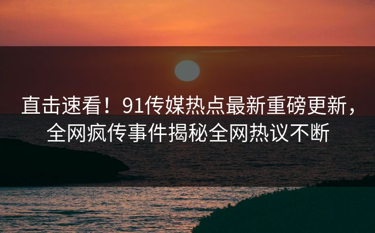 直击速看！91传媒热点最新重磅更新，全网疯传事件揭秘全网热议不断