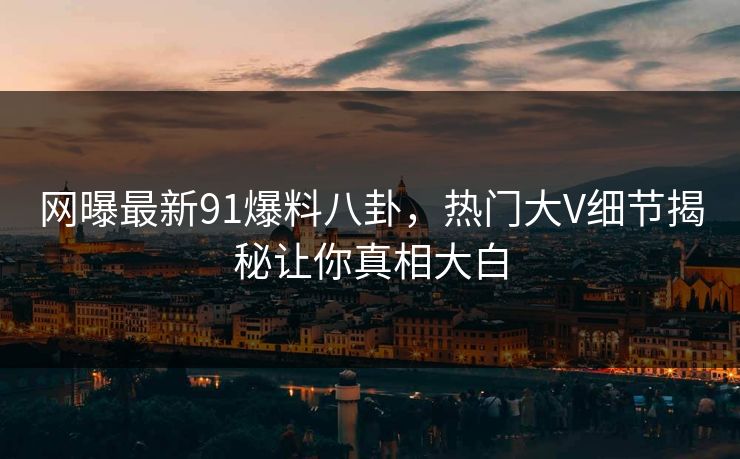 网曝最新91爆料八卦，热门大V细节揭秘让你真相大白