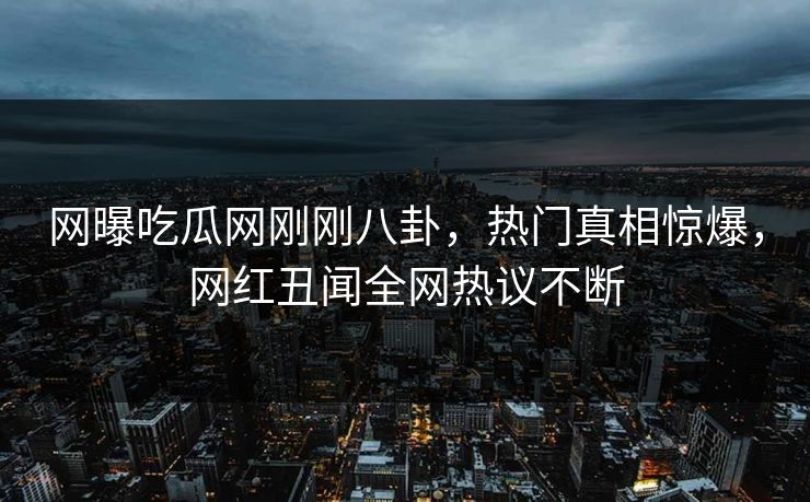 网曝吃瓜网刚刚八卦，热门真相惊爆，网红丑闻全网热议不断
