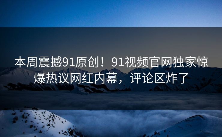 本周震撼91原创！91视频官网独家惊爆热议网红内幕，评论区炸了