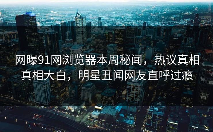 网曝91网浏览器本周秘闻，热议真相真相大白，明星丑闻网友直呼过瘾