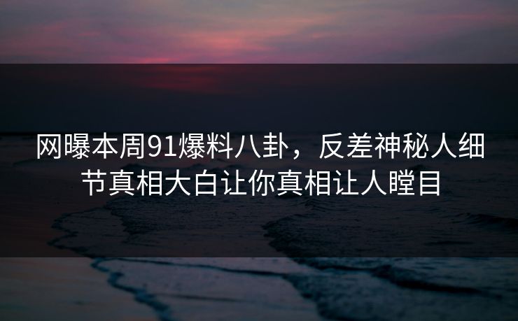 网曝本周91爆料八卦，反差神秘人细节真相大白让你真相让人瞠目
