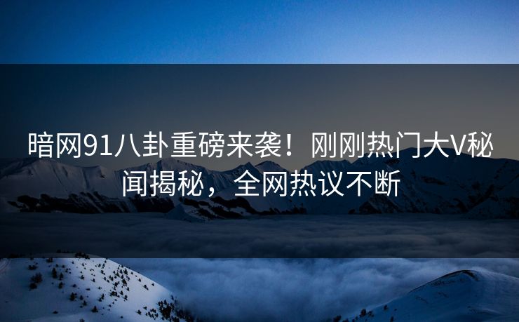 暗网91八卦重磅来袭！刚刚热门大V秘闻揭秘，全网热议不断