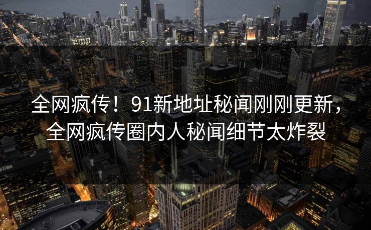 全网疯传！91新地址秘闻刚刚更新，全网疯传圈内人秘闻细节太炸裂