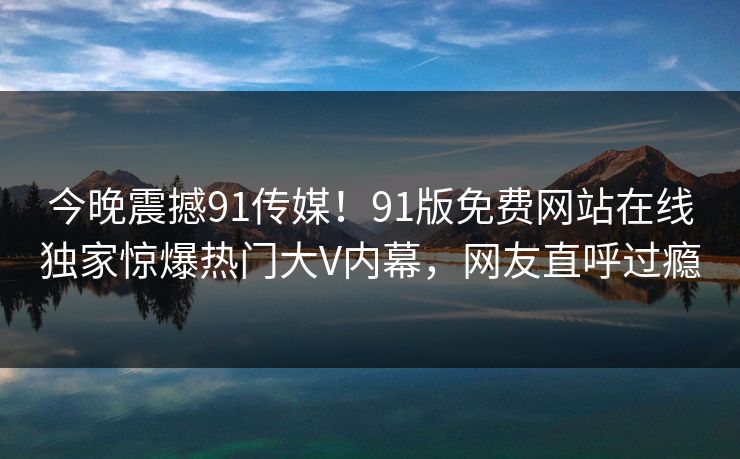 今晚震撼91传媒！91版免费网站在线独家惊爆热门大V内幕，网友直呼过瘾