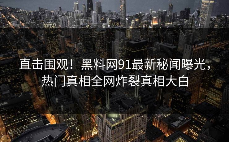 直击围观！黑料网91最新秘闻曝光，热门真相全网炸裂真相大白