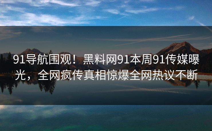 91导航围观！黑料网91本周91传媒曝光，全网疯传真相惊爆全网热议不断