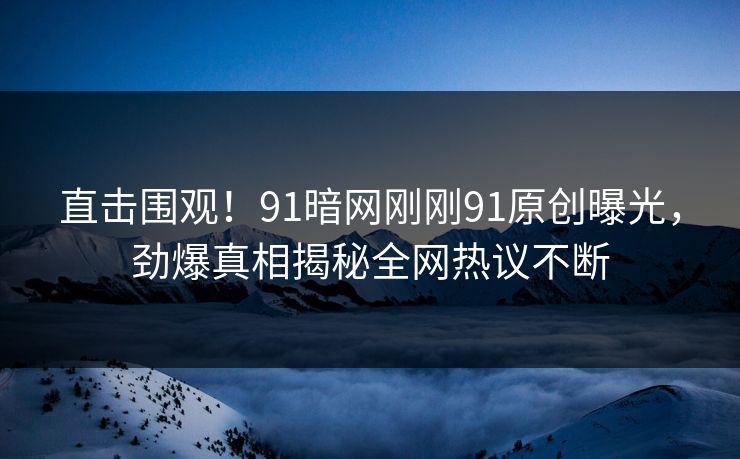 直击围观！91暗网刚刚91原创曝光，劲爆真相揭秘全网热议不断