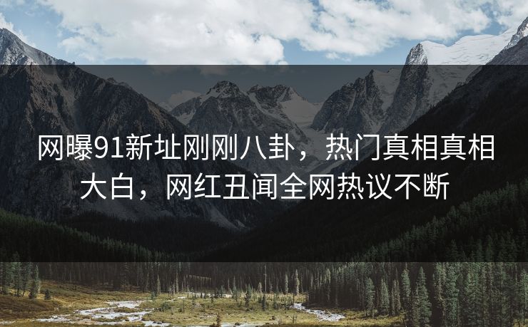 网曝91新址刚刚八卦，热门真相真相大白，网红丑闻全网热议不断