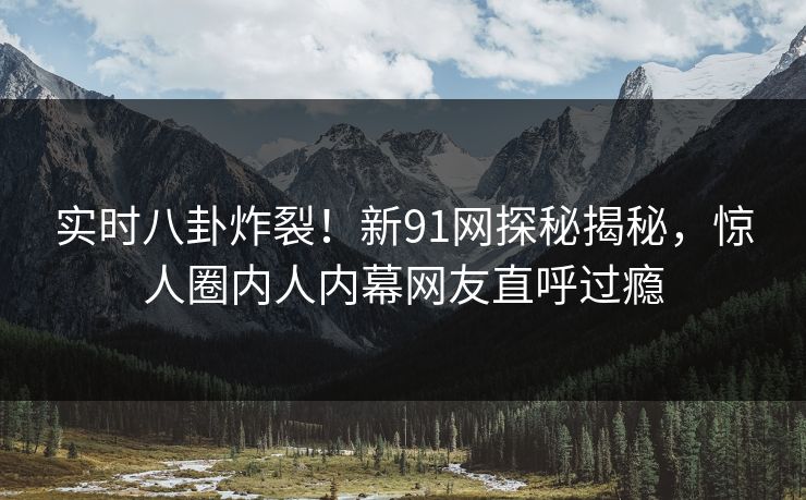 实时八卦炸裂！新91网探秘揭秘，惊人圈内人内幕网友直呼过瘾