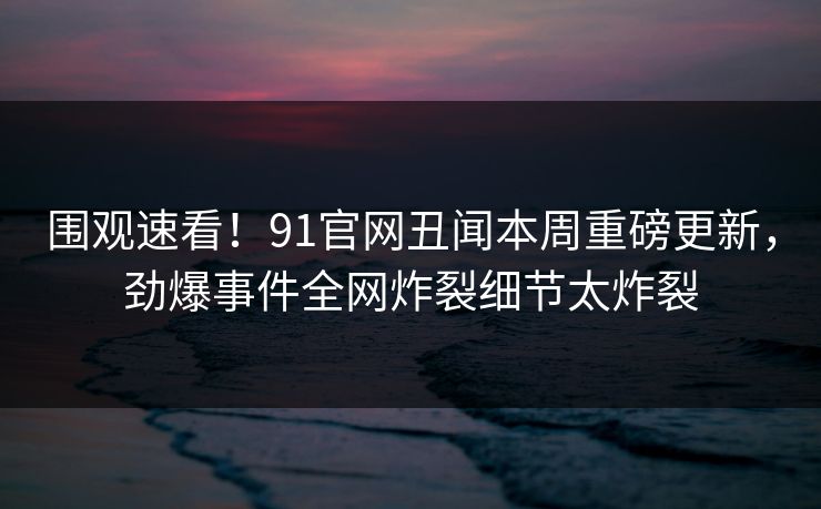 围观速看！91官网丑闻本周重磅更新，劲爆事件全网炸裂细节太炸裂
