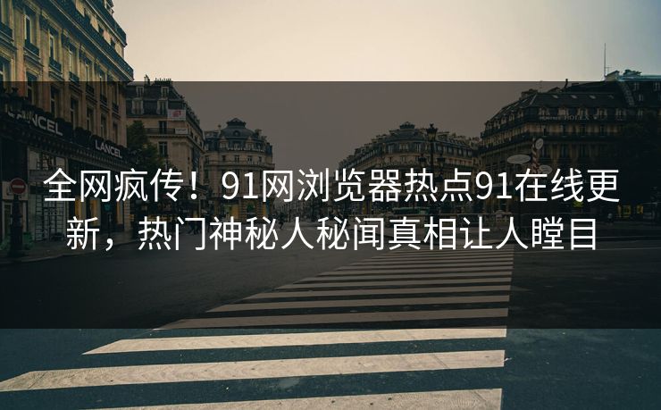 全网疯传!91网浏览器热点91在线更新,热门神秘人秘闻真相让人瞠目