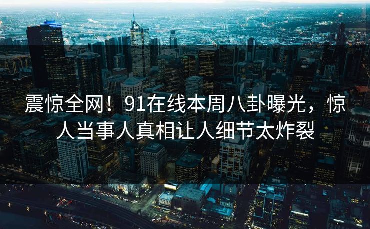 震惊全网!91在线本周八卦曝光,惊人当事人真相让人细节太炸裂