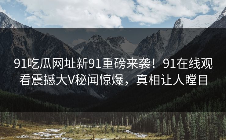 91吃瓜网址新91重磅来袭!91在线观看震撼大V秘闻惊爆,真相让人瞠目