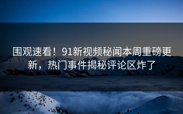 围观速看！91新视频秘闻本周重磅更新，热门事件揭秘评论区炸了