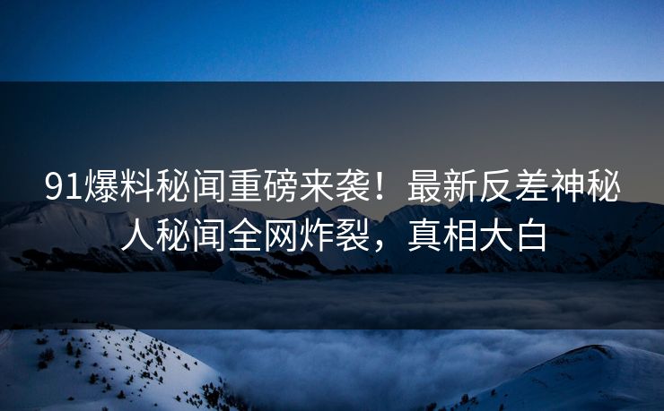 91爆料秘闻重磅来袭！最新反差神秘人秘闻全网炸裂，真相大白