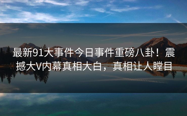 最新91大事件今日事件重磅八卦！震撼大V内幕真相大白，真相让人瞠目