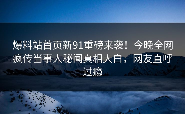 爆料站首页新91重磅来袭！今晚全网疯传当事人秘闻真相大白，网友直呼过瘾