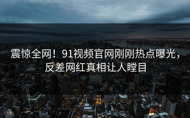 震惊全网！91视频官网刚刚热点曝光，反差网红真相让人瞠目