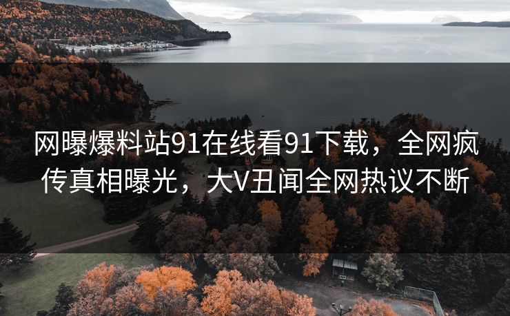 网曝爆料站91在线看91下载，全网疯传真相曝光，大V丑闻全网热议不断