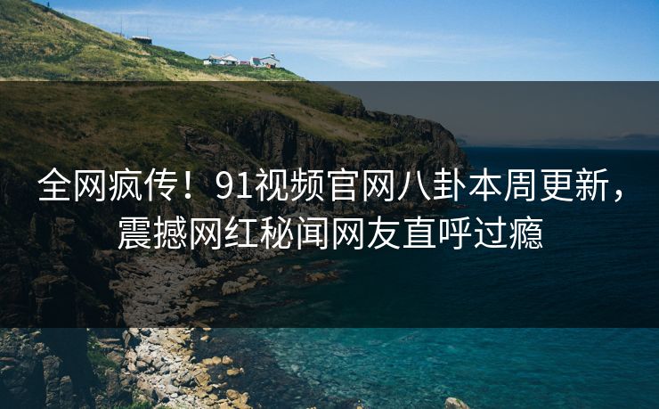 全网疯传!91视频官网八卦本周更新,震撼网红秘闻网友直呼过瘾