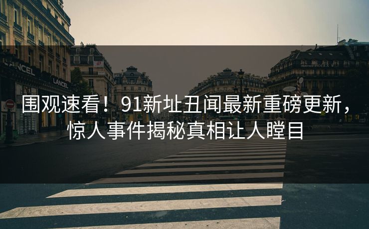 围观速看！91新址丑闻最新重磅更新，惊人事件揭秘真相让人瞠目