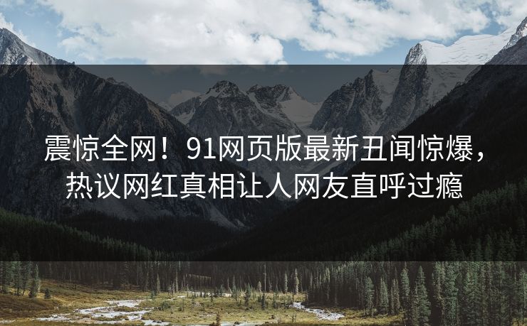 震惊全网！91网页版最新丑闻惊爆，热议网红真相让人网友直呼过瘾